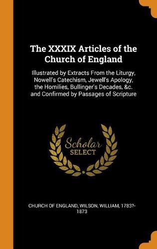 Cover image for The XXXIX Articles of the Church of England: Illustrated by Extracts from the Liturgy, Nowell's Catechism, Jewell's Apology, the Homilies, Bullinger's Decades, &c. and Confirmed by Passages of Scripture