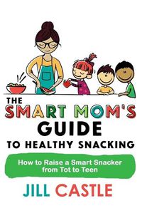 Cover image for The Smart Mom's Guide to Healthy Snacking: How to Raise a Smart Snacker from Tot to Teen