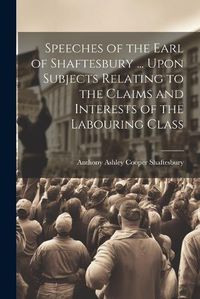 Cover image for Speeches of the Earl of Shaftesbury ... Upon Subjects Relating to the Claims and Interests of the Labouring Class