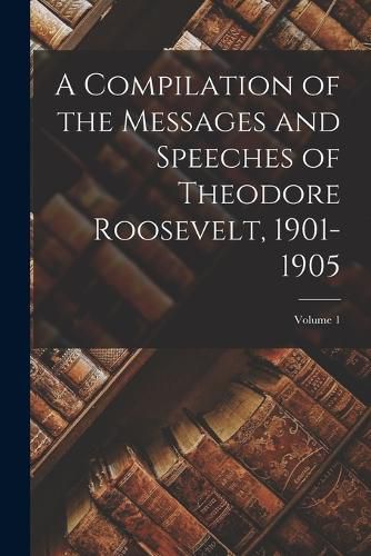 Cover image for A Compilation of the Messages and Speeches of Theodore Roosevelt, 1901-1905; Volume 1