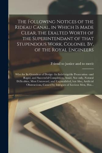 Cover image for The Following Notices of the Rideau Canal, in Which is Made Clear, the Exalted Worth of the Superintendant of That Stupendous Work, Colonel By, of the Royal Engineers [microform]: Who for Its Grandeur of Design -its Indefatigable Prosecution -and...