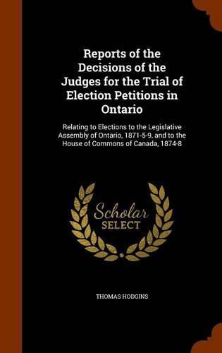 Reports of the Decisions of the Judges for the Trial of Election Petitions in Ontario: Relating to Elections to the Legislative Assembly of Ontario, 1871-5-9, and to the House of Commons of Canada, 1874-8