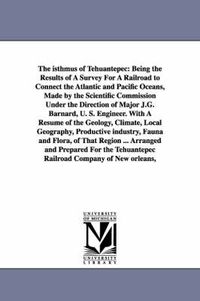 Cover image for The Isthmus of Tehuantepec: Being the Results of a Survey for a Railroad to Connect the Atlantic and Pacific Oceans, Made by the Scientific Commis