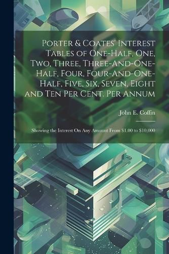 Cover image for Porter & Coates' Interest Tables of One-Half, One, Two, Three, Three-And-One-Half, Four, Four-And-One-Half, Five, Six, Seven, Eight and Ten Per Cent. Per Annum