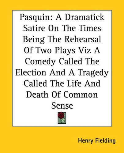 Cover image for Pasquin: A Dramatick Satire On The Times Being The Rehearsal Of Two Plays Viz A Comedy Called The Election And A Tragedy Called The Life And Death Of Common Sense