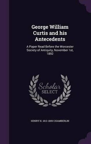 George William Curtis and His Antecedents: A Paper Read Before the Worcester Society of Antiquity, November 1st, 1892