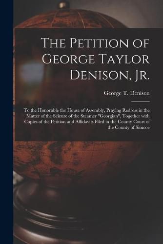 Cover image for The Petition of George Taylor Denison, Jr. [microform]: to the Honorable the House of Assembly, Praying Redress in the Matter of the Seizure of the Steamer Georgian, Together With Copies of the Petition and Affidavits Filed in the County Court Of...