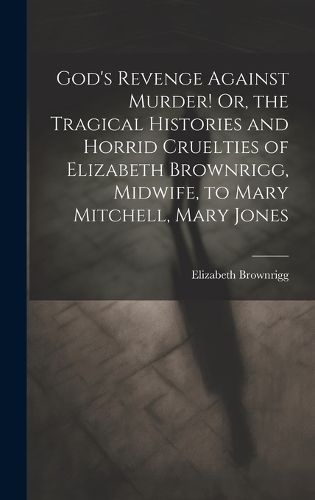 God's Revenge Against Murder! Or, the Tragical Histories and Horrid Cruelties of Elizabeth Brownrigg, Midwife, to Mary Mitchell, Mary Jones