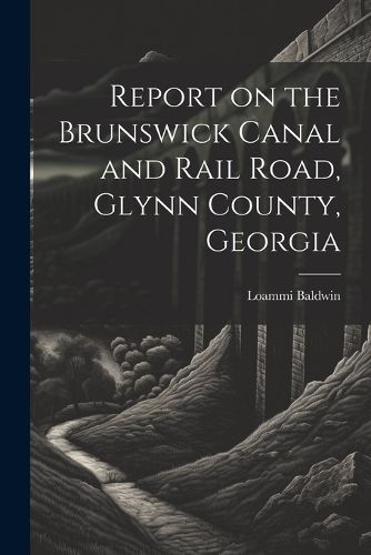 Cover image for Report on the Brunswick Canal and Rail Road, Glynn County, Georgia