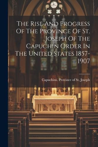 Cover image for The Rise And Progress Of The Province Of St. Joseph Of The Capuchin Order In The United States 1857-1907