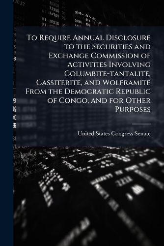 Cover image for To Require Annual Disclosure to the Securities and Exchange Commission of Activities Involving Columbite-Tantalite, Cassiterite, and Wolframite from the Democratic Republic of Congo, and for Other Purposes. - Scholar's Choice Edition