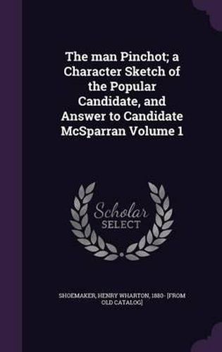 The Man Pinchot; A Character Sketch of the Popular Candidate, and Answer to Candidate McSparran Volume 1