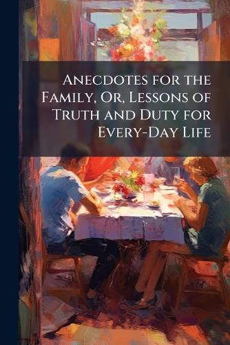 Cover image for Anecdotes for the Family, Or, Lessons of Truth and Duty for Every-Day Life: A Choice Selection of Facts, Occurrences, Examples ...