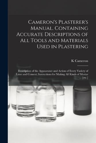 Cover image for Cameron's Plasterer's Manual. Containing Accurate Descriptions of All Tools and Materials Used in Plastering; Description of the Appearance and Action of Every Variety of Lime and Cement; Instructions for Making All Kinds of Mortar ... [etc.]