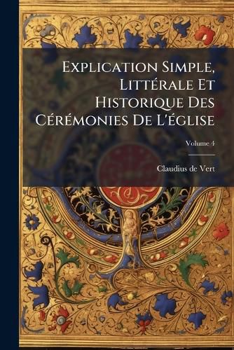 Cover image for Explication Simple, Litt Rale Et Historique Des C R Monies de L' Glise, Volume 4
