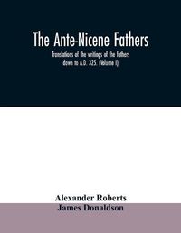 Cover image for The Ante-Nicene fathers. translations of the writings of the fathers down to A.D. 325. (Volume I)