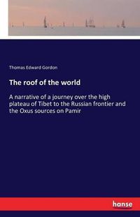 Cover image for The roof of the world: A narrative of a journey over the high plateau of Tibet to the Russian frontier and the Oxus sources on Pamir