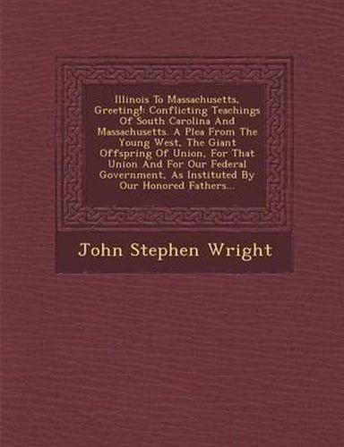 Illinois to Massachusetts, Greeting!: Conflicting Teachings of South Carolina and Massachusetts. a Plea from the Young West, the Giant Offspring of Union, for That Union and for Our Federal Government, as Instituted by Our Honored Fathers...