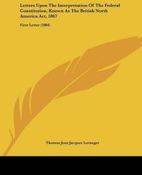 Cover image for Letters Upon the Interpretation of the Federal Constitution, Known as the British North America ACT, 1867: First Letter (1884)