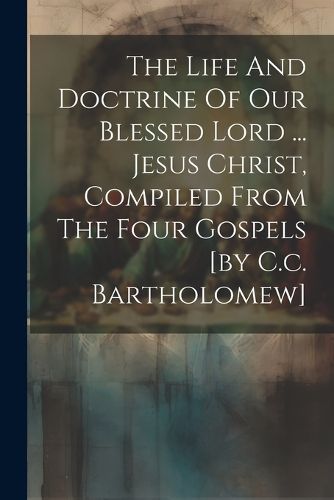 Cover image for The Life And Doctrine Of Our Blessed Lord ... Jesus Christ, Compiled From The Four Gospels [by C.c. Bartholomew]