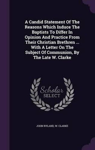 A Candid Statement of the Reasons Which Induce the Baptists to Differ in Opinion and Practice from Their Christian Brethren ... with a Letter on the Subject of Communion, by the Late W. Clarke