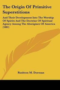 Cover image for The Origin of Primitive Superstitions: And Their Development Into the Worship of Spirits and the Doctrine of Spiritual Agency Among the Aborigines of America (1881)