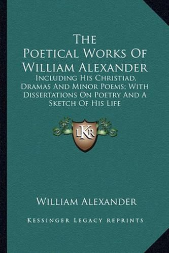 Cover image for The Poetical Works of William Alexander: Including His Christiad, Dramas and Minor Poems; With Dissertations on Poetry and a Sketch of His Life