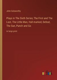 Cover image for Plays in The Sixth Series; The First and The Last, The Little Man, Hall-marked, Defeat, The Sun, Punch and Go