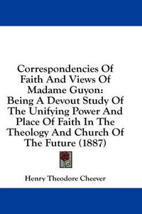 Cover image for Correspondencies of Faith and Views of Madame Guyon: Being a Devout Study of the Unifying Power and Place of Faith in the Theology and Church of the Future (1887)