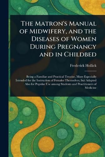 Cover image for The Matron's Manual of Midwifery, and the Diseases of Women During Pregnancy and in Childbed