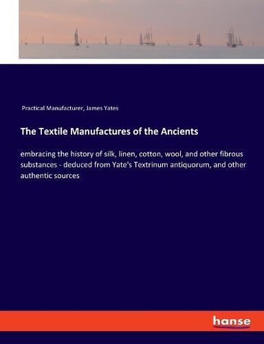 Cover image for The Textile Manufactures of the Ancients: embracing the history of silk, linen, cotton, wool, and other fibrous substances - deduced from Yate's Textrinum antiquorum, and other authentic sources