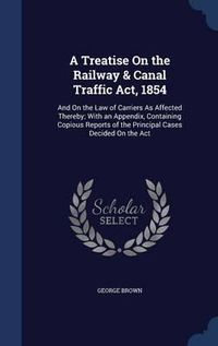 Cover image for A Treatise on the Railway & Canal Traffic ACT, 1854: And on the Law of Carriers as Affected Thereby; With an Appendix, Containing Copious Reports of the Principal Cases Decided on the ACT