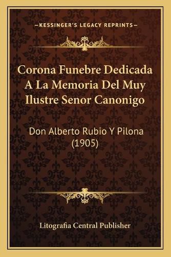 Cover image for Corona Funebre Dedicada a la Memoria del Muy Ilustre Senor Canonigo: Don Alberto Rubio y Pilona (1905)