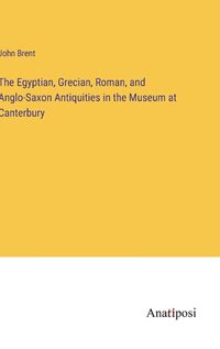 Cover image for The Egyptian, Grecian, Roman, and Anglo-Saxon Antiquities in the Museum at Canterbury