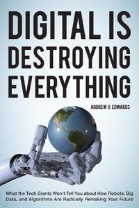 Cover image for Digital Is Destroying Everything: What the Tech Giants Won't Tell You about How Robots, Big Data, and Algorithms Are Radically Remaking Your Future