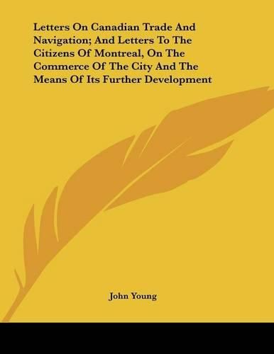 Cover image for Letters on Canadian Trade and Navigation; And Letters to the Citizens of Montreal, on the Commerce of the City and the Means of Its Further Development