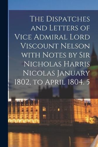 The Dispatches and Letters of Vice Admiral Lord Viscount Nelson With Notes by Sir Nicholas Harris Nicolas January 1802, to April 1804. 5