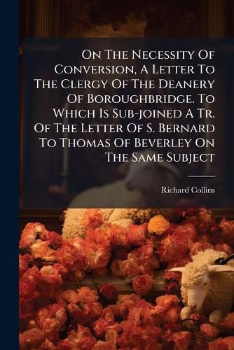 Cover image for On The Necessity Of Conversion, A Letter To The Clergy Of The Deanery Of Boroughbridge. To Which Is Sub-joined A Tr. Of The Letter Of S. Bernard To Thomas Of Beverley On The Same Subject