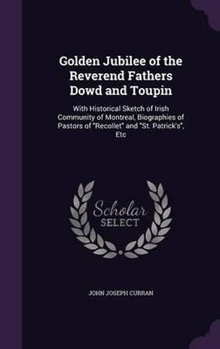 Golden Jubilee of the Reverend Fathers Dowd and Toupin: With Historical Sketch of Irish Community of Montreal, Biographies of Pastors of Recollet and St. Patrick's, Etc