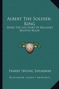 Cover image for Albert the Soldier-King: Being the Life Story of Belgium's Beloved Ruler