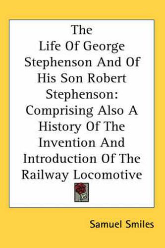 The Life Of George Stephenson And Of His Son Robert Stephenson: Comprising Also A History Of The Invention And Introduction Of The Railway Locomotive