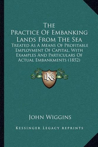 Cover image for The Practice of Embanking Lands from the Sea: Treated as a Means of Profitable Employment of Capital, with Examples and Particulars of Actual Embankments (1852)