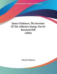 Cover image for James Chalmers, the Inventor of the Adhesive Stamp, Not Sir Rowland Hill (1884)