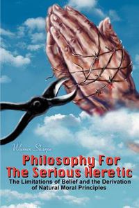 Cover image for Philosophy for the Serious Heretic: The Limitations of Belief and the Derivation of Natural Moral Principles