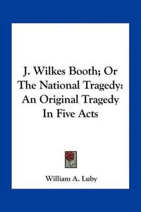 Cover image for J. Wilkes Booth; Or the National Tragedy: An Original Tragedy in Five Acts