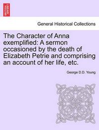 Cover image for The Character of Anna Exemplified: A Sermon Occasioned by the Death of Elizabeth Petrie and Comprising an Account of Her Life, Etc.