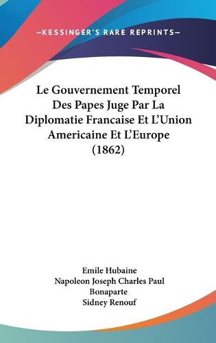 Cover image for Le Gouvernement Temporel Des Papes Juge Par La Diplomatie Francaise Et L'Union Americaine Et L'Europe (1862)