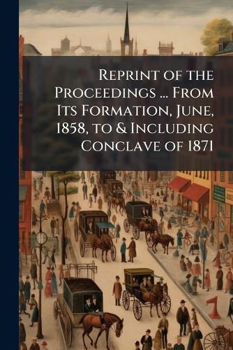 Cover image for Reprint of the Proceedings ... from Its Formation, June, 1858, to & Including Conclave of 1871 ...