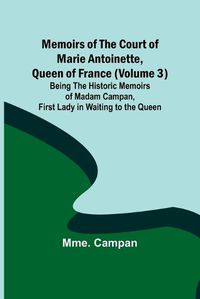 Cover image for Memoirs of the Court of Marie Antoinette, Queen of France (Volume 3); Being the Historic Memoirs of Madam Campan, First Lady in Waiting to the Queen