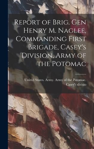 Cover image for Report of Brig. Gen Henry M. Naglee, Commanding First Brigade, Casey's Division, Army of the Potomac